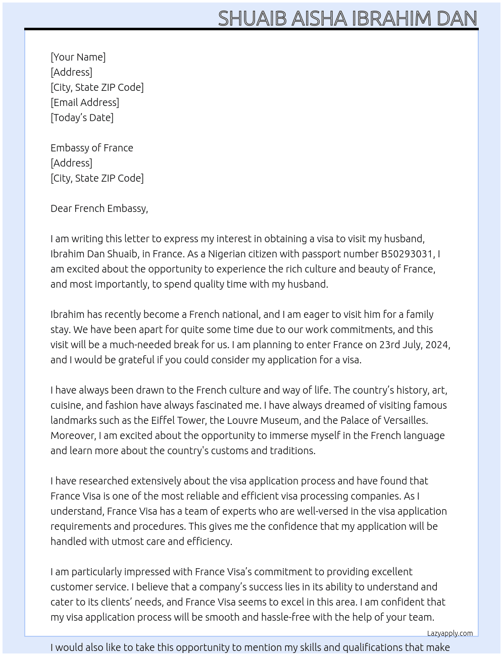 my name is SHUAIB Aisha Ibrahim Dan, I am a Nigerian with passport number B50293031. I plan to visit my husband IBRAHIM DAN SHUAIB in France. My husband is now a french national and I want to visit him for a family stay. I plan to enter France on 23rd July,2024. At france visa Cover Letter