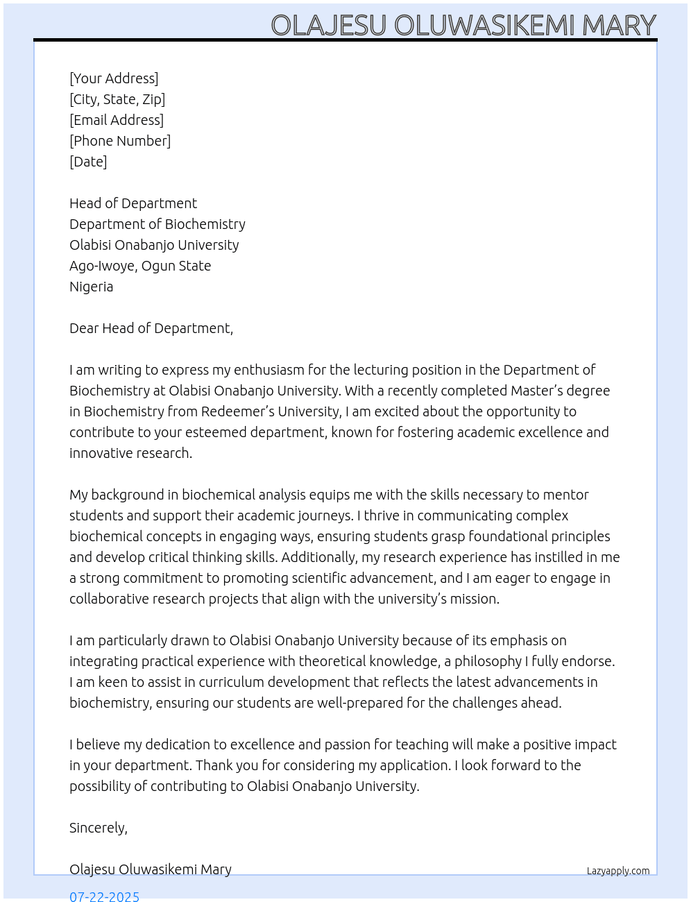 I am writing to express my interest in the lecturing position in the Department of Biochemistry at Olabisi Onabanjo University. I recently completed my Master’s degree in Biochemistry from Redeemer’s University, Faculty of Basic Medical Sciences, where I developed a strong foundation in biochemistry principles and research methodologies. My academic training, coupled with my passion for teaching and research, motivates me to contribute effectively to your esteemed department. I am keen to support student learning, assist in curriculum development, and engage in research activities that promote scientific advancement. I believe this opportunity aligns perfectly with my career goals and dedication to academic excellence. At OLABISI ONABANJO UNIVERSITY Cover Letter