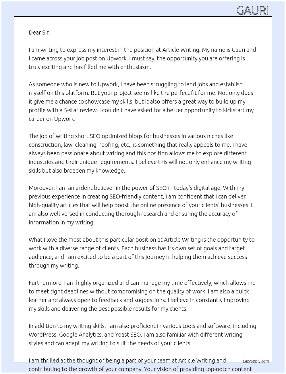 I have a great opportunity if you are new to Upwork and have a hard time landing jobs. This project does not  pay much but its a great way to start building up your profile with an easy 5 star review! The job consists of writing short SEO optimized blogs for businesses in various niches like construction, law, cleaning, roofing, etc  Please apply and I will reach out as soon as I get a chance. At Article writing  Cover Letter