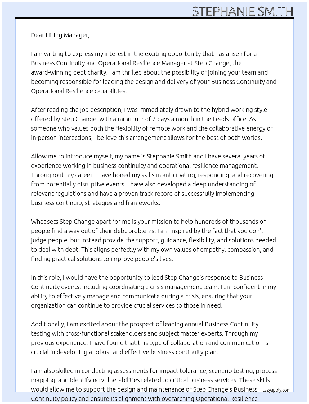 An exciting opportunity has arisen for a Business Continuity and Operational Resilience Manager to join our award winning debt charity and be responsible for leading on the design & delivery of our Business Continuity and Operational Resilience capabilities.  This role offers hybrid working with a minimum of 2 days a month in our Leeds office.  Who Are We?  At Stepchange Hundreds of thousands of people come to us for help every year. Some are at crisis point and many don't see a way out. We help them to find a way out of their debt problems.  We help people to make sense of their finances. We don't judge people, we just provide the support, guidance, flexibility and solutions that are needed to deal with debt. Whatever the situation we'll look for practical solutions that make our clients' lives better.  What Will You Be Doing?  Leading the design and delivery of StepChange's Operational Resilience and Business Continuity strategies and frameworks, with the purpose of anticipating, responding, and recovering from potentially disruptive events. Leading StepChange's response to Business Continuity events, including the coordination of a crisis management team., ensuring we possess the capability to respond to disruptive events and maintain service continuity. Leading annual Business Continuity testing with relevant cross-functional stakeholders and SMEs. Coordinate training, communication, and testing of business continuity plans. Undertaking assessments for impact tolerance and associated scenario testing, process mapping, and vulnerabilities related to the identified critical business services. Support the design and maintenance of the Business Continuity policy, driving adoption and ensuring related standards and procedures are adhered to. Ensuring alignment between StepChange's overarching Operational Resilience capabilities and Disaster Recovery Plans. Act as an SME on strategic projects, analysing business continuity and operational resilience risks in relation to third party suppliers. Build trusted, supportive relationships with key stakeholders at all levels, up to Senior Leadership Team / Executive level. Provide 2nd line oversight of significant risk exposures and key controls. Create and deliver simple and effective risk training and communications relating to Business Continuity & Operational Resilience    What Do We Need From You?  Advanced knowledge and practical experience of business continuity and operational resilience management Demonstrable experience working within a business continuity and operational resilience role. Communication skills both written and verbal. PC literacy including an understanding of the Microsoft suite. Working within risk and compliance in a regulated financial services organisation (desirable) Advanced knowledge and experience of relevant business continuity and operational resilience regulations. Numerate with the ability to analyse data, draw conclusions, and provide valuable insights. Articulate complex or technical concepts in a concise, simple, and understandable way Work effectively as part of a team as well as independently Build and maintain positive and productive relationships with colleagues at all levels across multiple functions. Attention to detail and high levels of accuracy and organization. Deal with competing demands, manage time effectively and ensure the completion of tasks within deadlines At Step Change Cover Letter