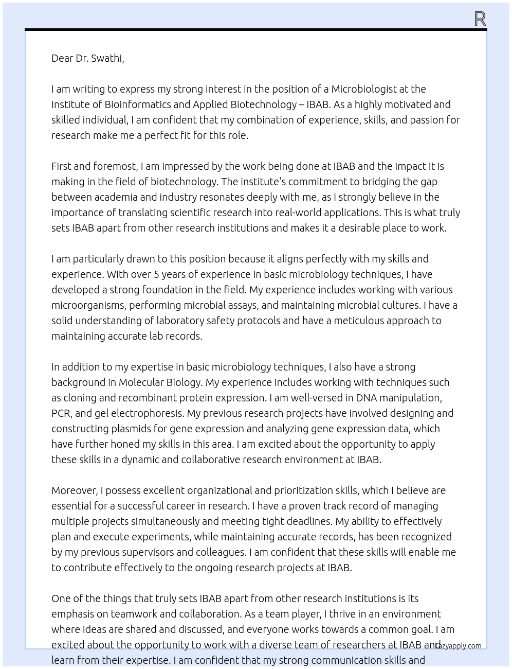 Experience in basic microbiology techniques.  2) Experience in Molecular Biology techniques including cloning and recombinant protein expression.  3) Ability to maintain accurate lab records and data analyses, good organisational and prioritisation skills. team player and willingness to learn At   Institute of Bioinformatics and Applied Biotechnology – IBAB Cover Letter