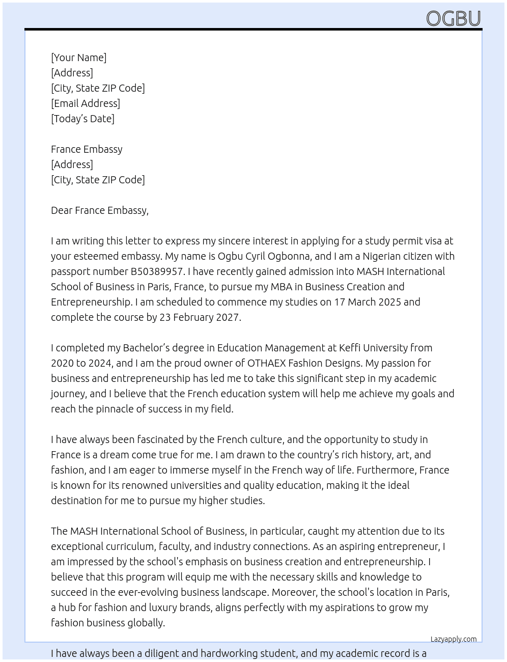 my name is Ogbu Cyril Ogbonna, i am a nigerian with passport number: B50389957, the purpose of my letter is to apply for a study permit visa at your embassy, I have gained admission into MASH International School of Business, Paris, France, i intend to pursue my MBA in Business creation and Entrepreneurship. i am scheduled to commence my studies by 17 March 2025 and i will complete the course by 23 February 2027. I completed my B.Ed. in Educational Management at Keffi University from 2020 to 2024, i am the owner of OTHAEX FASHION DESIGNS. i believe that france education system will help me develop to the very top in my business and as an enterprenuer. i just want to complete my studies and I will return to nigeria after the completion of my studies at MASH International School of Business. At study visa Cover Letter