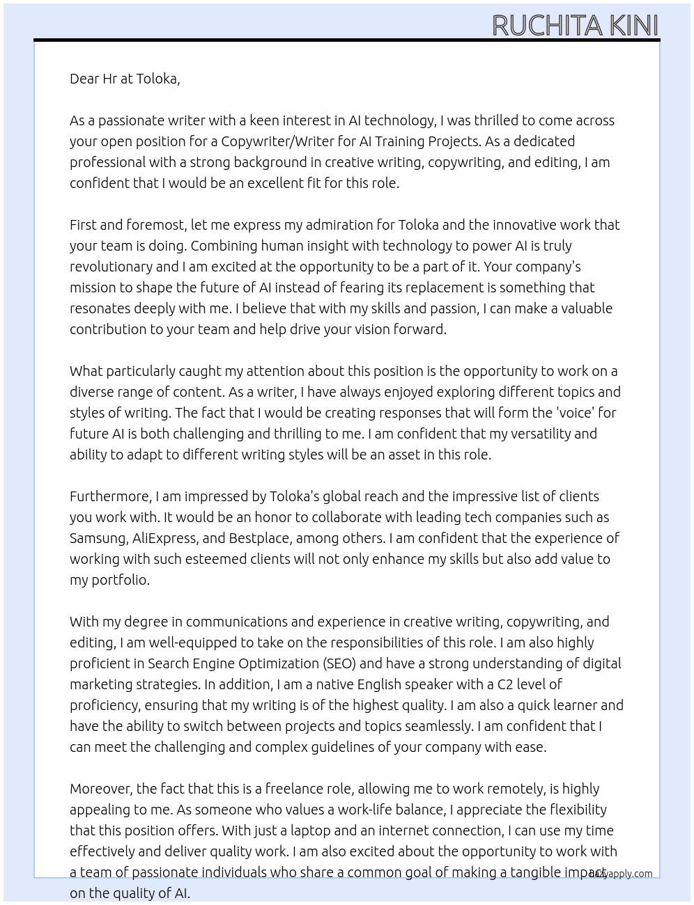 Copywriter/Writer - AI Training Projects - Freelance Toloka · France · 12 hours ago · 4 applicants RemoteMatches your job preferences, workplace type is Remote.  Part-time 201-500 employees · IT Services and IT Consulting Skills: Search Engine Optimization (SEO), Copywriting, +8 more See how you compare to 4 applicants. Try Premium for €0  Apply  Save Save Copywriter/Writer - AI Training Projects - Freelance at Toloka Did you apply?  Let us know, and we’ll help you track your application.   Yes  No Share Show more options Copywriter/Writer - AI Training Projects - Freelance Toloka France Remote  Apply  Save Save Copywriter/Writer - AI Training Projects - Freelance at Toloka Show more options About the job If you're a professional who works with text, we have an exciting opportunity to use your writing, editing, technical and creative skills in a new and innovative way. Instead of thinking that AI will replace you, here you can help shape the future of AI.  We’re seeking freelance writers, copywriters, editors and wordsmiths to collaborate with us creating a diverse range of content.  Company Intro:  Toloka AI is a global tech company that delivers solutions to companies worldwide. We combine humans and technology to power AI with human insight.  Our products provide access to human-powered data and are used by leading tech companies including Samsung, AliExpress, Bestplace, Handl, JetBrains, Leroy Merlin, Naver Labs, Replika, Trivago and many more.  Responsibilities:  You will use your writing skills to create text covering a genuinely wide and varied range of topics. Working within our style guide, you will create responses that will form the ‘voice’ for future AI. You will create original, helpful, honest, harmless text responses and you’ll ensure that your work is fact checked by verifiable sources.  Requirements:  You have some professional or educational experience in creative writing, copywriting and editing in English. Your level of English is native or proficiency (C2). You have a degree in communications, linguistics, literature, journalism, or similar. You are ready to learn new methods, able to switch between projects and topics quickly and sometimes work with challenging, complex guidelines. Our freelance roles are fully remote so, you just need a laptop, internet connection, time available and enthusiasm to take on a challenge.  Benefits:  Take part in part-time, remote, freelance projects that respects your primary professional or academic commitments. Try your hand at an AI project and enrich your portfolio with new experiences. Make a tangible impact on the quality of AI. At Toloka · Cover Letter