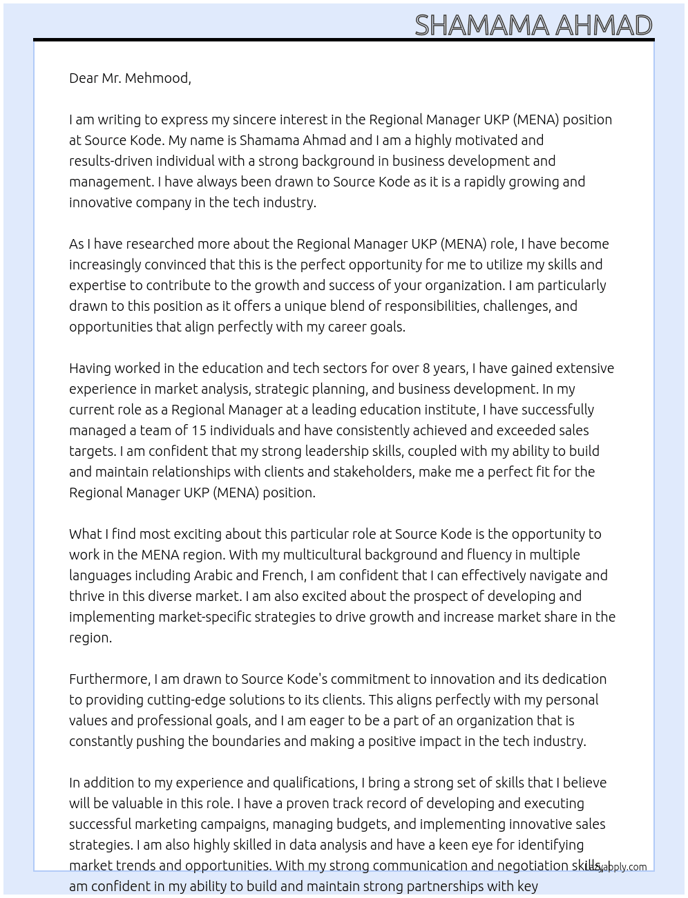TO WHOM IT MAY CONCERN,  I am writing to express my sincere interest in the Regional Manager UKP (MENA) position at Kaplan International UK. My name is Shamama Ahmad and I am a highly motivated and results-driven individual with a strong background in business development and management. I have always been drawn to Kaplan International UK as it is a highly reputable and well-respected company in the education industry.  As I have researched more about the Regional Manager UKP (MENA) role, I have become increasingly convinced that this is the perfect opportunity for me to utilize my skills and expertise to contribute to the growth and success of your organization. I am particularly drawn to this position as it offers a unique blend of responsibilities, challenges, and opportunities that align perfectly with my career goals.  Having worked in the education sector for over 8 years, I have gained extensive experience in market analysis, strategic planning, and business development. In my current role as a Regional Manager at a leading education institute, I have successfully managed a team of 15 individuals and have consistently achieved and exceeded sales targets. I am confident that my strong leadership skills, coupled with my ability to build and maintain relationships with clients and stakeholders, make me a perfect fit for the Regional Manager UKP (MENA) position.  What I find most exciting about this particular role at Kaplan International UK is the opportunity to work in the MENA region. With my multicultural background and fluency in multiple languages including Arabic and French, I am confident that I can effectively navigate and thrive in this diverse market. I am also excited about the prospect of developing and implementing market-specific strategies to drive growth and increase market share in the region.  Furthermore, I am drawn to Kaplan International UK's commitment to providing high-quality education and its dedication to helping students achieve their academic and career goals. This aligns perfectly with my personal values and professional goals, and I am eager to be a part of an organization that makes a positive impact on people's lives.  In addition to my experience and qualifications, I bring a strong set of skills that I believe will be valuable in this role. I have a proven track record of developing and executing successful marketing campaigns, managing budgets, and implementing innovative sales strategies. I am also highly skilled in data analysis and have a keen eye for identifying market trends and opportunities. With my strong communication and negotiation skills, I am confident in my ability to build and maintain strong partnerships with key stakeholders and drive business growth.  I am also a strong believer in continuous learning and self-development. I am constantly seeking new challenges and opportunities to expand my knowledge and skills. I am confident that Kaplan International UK's supportive and dynamic work culture will provide me with the ideal platform to further develop my skills and contribute to the organization's success.  In conclusion, I am highly enthusiastic about the Regional Manager UKP (MENA) position at Kaplan International UK and I am confident that my skills, experience, and passion make me a strong candidate for this role. I am eager to bring my expertise and contribute to the growth and success of your esteemed organization. Thank you for considering my application.  Sincerely, Shamama Ahmad  05-29-2024 At Source Kode Cover Letter