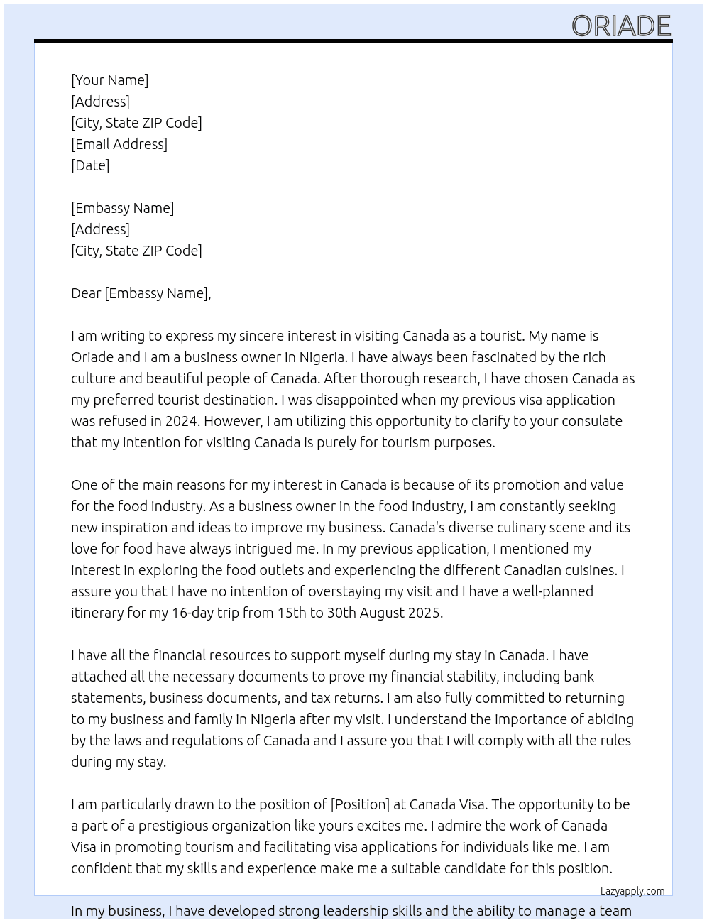  i am a business owner in my country Nigeria. As I have researched my prefered tourist destination before settling for canada because of its rich culture and beautiful people and atmosphere, canada promotes and values the food industry which happens to be my own area of interest, that is why i stated this in my previous application that was refused in 2024. i am using this opportunity to clarify to your consulate that i just want to visit canada as a tourist and create good memories, i want to visit different food outlets and enjoy many canadian cousine. i will never overstay my visit, i have planned to visit for 16 days from 15th to 30th august 2025. i have all the financial resources to support myself and i will return back to my business and family in nigeria after my visit. At canada visa Cover Letter