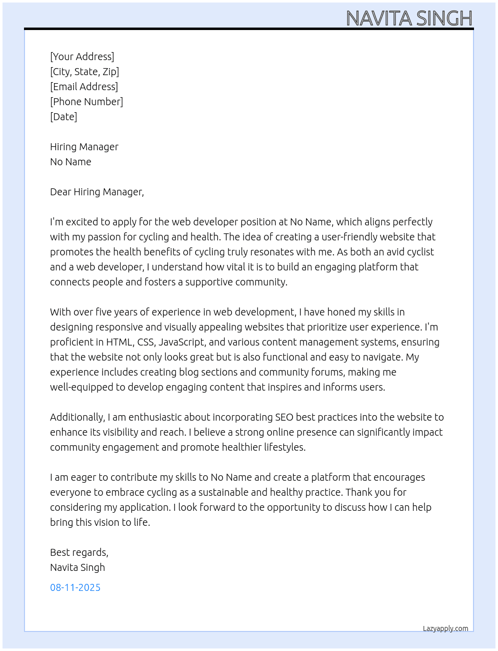 Cover letter for we are looking for a skilled web developer to create a user-friendly website focused on promoting bicycle practices for health benefits. the website should feature engaging content, a blog section for health tips, and a community forum for cyclists. your expertise will help ensure an appealing design and smooth user experience, making it easy for users to access resources and connect with others. if you are passionate about cycling and health, we want to hear from you! - LazyApply