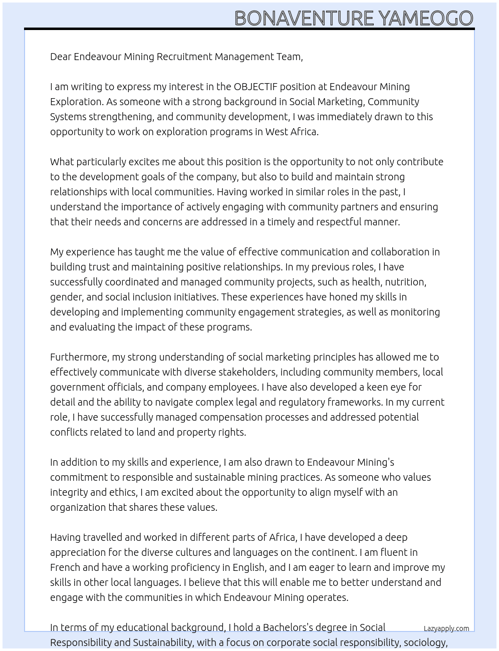 OBJECTIF   Endeavour Mining Exploration déploie des programmes d’exploration sur l’Afrique de l’Ouest. Les campagnes d’exploration sont planifiées selon des objectifs de développement du Groupe. Dans le cadre des programmes d’exploration, le Chargé de Performance Sociale (SP Officer) développe les relations entre EDV et les partenaires communautaires, participe à l’information active sur les activités de l’exploration, intervient lors des compensations, reste en contact permanent avec les départements Performance Sociale (SP) des mines afin d’aligner la stratégie globale de Performance Sociale.   Ses rôles et missions consistent à:   Gérer les compensations et veille à l’application de la législation  Participer à l’information et au maintien de la relation avec les communautés et les administrations locales  Coordonne les activités SP de l’exploration RESPONSABILITES PRINCIPALES   Compensation:   Assure la conformité juridique et contractuelle tout en respectant les procédures d’estimation des compensations liées au terrain ou aux cultures.  Identifie et participe à la prévention des conflits sur les propriétés foncières dans les zones d’exploration ;  Enregistre et monitore les paiements et leurs délais  Organise des réunions avec l’ensemble des parties prenantes pour une information régulière sur la procédure légale de compensation et de calcul ;  Enregistre et traite les doléances selon la politique entreprise ;  Fourni des statistiques hebdomadaires et mensuelles sur les compensations liées à l’exploration. Dialogue communautaire   Identifie les personnes de contacts sur les lieux impactés par les activités d’exploration;  Établi et maintient un dialogue au travers de rencontres régulières avec les représentants des communautés, rédige un compte-rendu de ces réunions ainsi que les actions à mener;  Engage des actions SP ciblées et crée un environnement positif et propice au dialogue.  Rapporte et enregistre les incidents et les problèmes sociaux dans les communautés affectées. Relations sociales   Implémente les activités SP validées sur son périmètre par l’Exploration Manager et en collaboration avec le département SP Corporate.  Identifie et propose des projets SP à l’Exploration Manager, en ligne avec les projets SP Endeavour Group et fourni des évaluations objectives sur les projets SP en cours;  Monitore et rapporte aux parties prenantes, l’évolution des projets SP et les coûts associés à ces actions.  Développe et implémente les procédures de recrutement des journaliers au sein des communautés en coordination avec le superviseur de camp et le département HR.  Identifie et rapporte les enjeux posés par les activités minières artisanales sur les permis d’exploration;  Organise les rencontres de sensibilisation sur le respect du Code Minier du Burkina Faso et sur les conséquences d’activités illégales. Reporting   Compile les rapports hebdomadaires, mensuels et annuels des activités SP et de l’exploration ayant un impact sur les communautés;  Établi un système de gestion des incidents et problèmes sociaux;  Maintient un suivi précis des coûts et du budget liés aux activités SP mensuels et annuels HSE & Procédures   Implémente les procédures nécessaires au bon fonctionnement de l’entreprise en respectant le cadre qualité du Groupe EDV ;  Participe aux initiatives d’entreprise ;  Respecte et fait respecter les procédures et instructions en matière de santé et sécurité sur le camp et aux alentours, applicable à tous ;  Agit et travaille en toute sécurité ;  Utilise les équipements de protection individuels fournis par la société ;  Communique tout risque potentiel à la hiérarchie.   FORMATIONS PROFESSIONNELLES   OBLIGATOIRE :   BAC+3 en Responsabilité Sociétale d’Entreprise, sociologie, psychologie ou domaine connexe Bonne connaissance des outils Microsoft (Excel, Word, Outlook)  Bonne maîtrise des langues : Français  AVANTAGES :   Niveau intermédiaire en anglais  Connaissance des autres langues nationales est un atout NIVEAU D’EXPERIENCE & EXPÉRIENCE   Minimum 2 ans d’expérience dans le secteur minier, de l’exploration ou en milieu rural ou similaire Minimum 2 ans d’expérience en RSE  Expérience en coordination, planning et suivi de programmes sociaux  Expérience du travail en environnement reculé  Expérience dans la gestion de budget  Bonne connaissance du Code Minier  Connaissance du droit foncier  Expérience en négociation  COMPETENCE   La personne doit être capable d’assister l’Exploration sur le terrain  La personne doit être capable de communiquer avec les équipes et les communautés  La personne doit être attentive aux détails et au respect des règles de cohabitation  Attributs :   Intégrité & éthique  Fiabilité  Capable de travailler sous pression  Multi tâches  Rigueur  Esprit d’équipe Compétences :   Organisation  Communication  Capable de prendre des décisions  Capacité à résoudre des problèmes  Autonomie  Alignement organisationnel (être en ligne avec la vision de l’entreprise) At Endeavour Mining Cover Letter