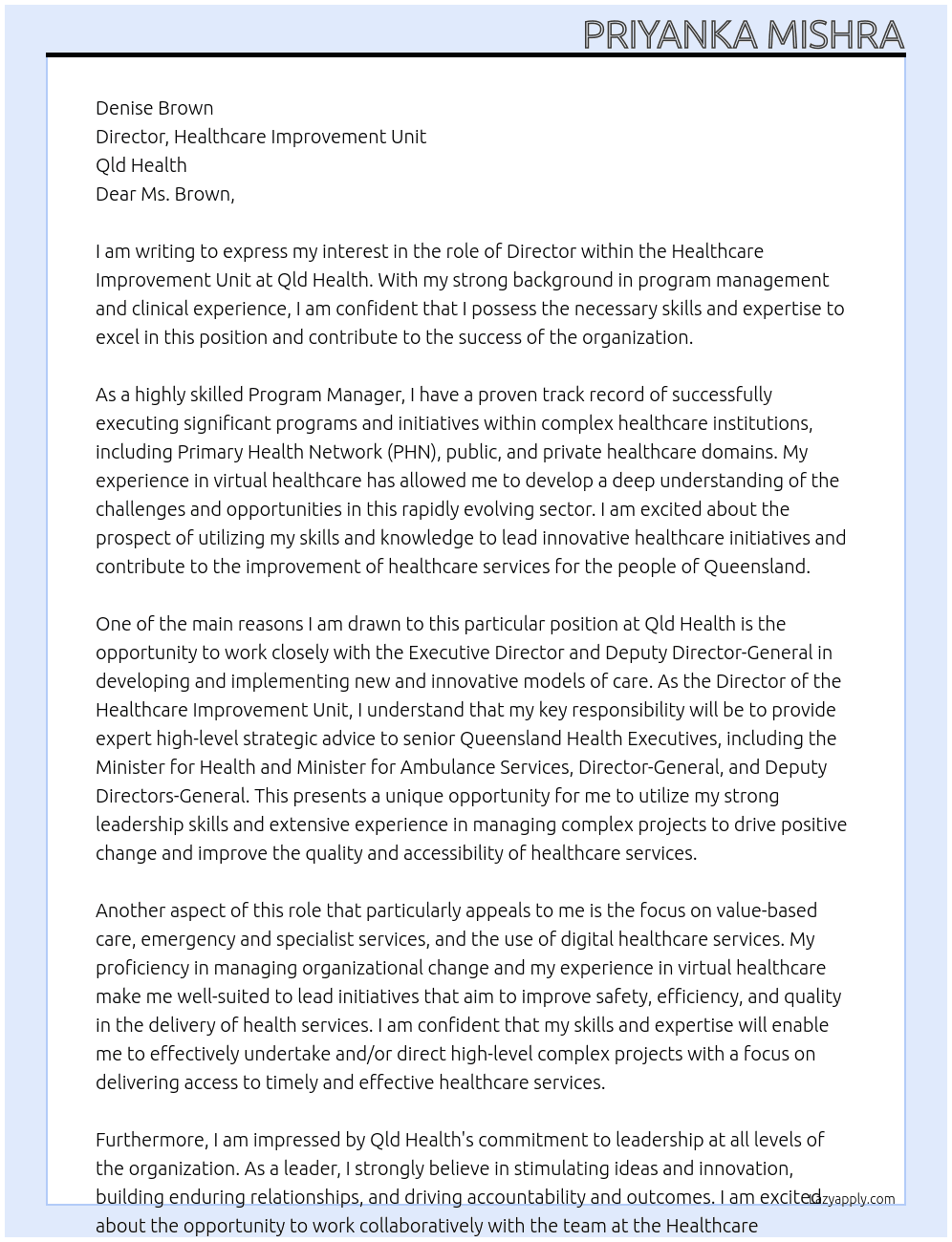 director About the role Purpose The Director, Healthcare Improvement Unit provides advice and support to the Executive Director  and Deputy Director-General and lead the development, implementation, and management of  new and innovative models of care designed to improve access to timely and effective healthcare  services. Reporting to the Project Executive Lead, Healthcare Improvement Unit, the Director is a  member of the Healthcare Improvement Unit Leadership Team. Your key responsibilities • Adhere to defined service quality standards, health and safety policies and procedures  relating to the work being undertaken to ensure high quality, safe services and workplaces. • Fulfil the responsibilities of this role in accordance with the Queensland Public Sector  values, as outlined above. • Provide leadership, direction and timely expert high level strategic advice to senior  Queensland Health Executives including the Minister for Health and Minister for Ambulance  Services, Director-General, and Deputy Directors-General, Health Service Chief Executives,  eHealth Queensland and Health Support Queensland to identify priorities and coordinate  strategies to improve the quality of, and access to, healthcare services.  Role description - Director Page | 4 • Undertake and/or direct high-level complex, sensitive and time-critical projects with a  focus on delivering access to timely and effective healthcare services with a particular  focus on value-based care, emergency and specialist services and the use of digital health  care services that improve safety, efficiency and quality in the delivery of health services. • Resolve issues, particularly contentious, time-critical or confidential matters as required. • Lead the response to improving timely access to services in collaboration with the Hospital  and Health Services in relation to deteriorating performance. • Lead the development and spread of new and innovative models of service delivery across  Queensland Public Hospitals in partnership with key clinical groups. • Develop and maintain effective professional partnerships with internal and external  stakeholders in the development of state-wide policies, practices and initiatives to ensure  consistency with the Government’s direction and corporate strategic intent.  • Undertake a co-ordinating role as appropriate to ensure effective policy implementation  across Hospital and Health Services including key Government initiatives and Queensland  Health policies relating to the broader hospital access agenda. • Manage, budget and financial responsibilities in accordance with relevant delegations. • Provide leadership and direction to the staff of the unit, foster and encourage a workplace  environment that is outcomes focused and instil a culture of continuous improvement  through effective communication, training and flexible workforce management practices. • Represent the Deputy Director-General, Clinical Excellence Division and Executive Director,  Healthcare Improvement as required. Reporting/work relationships The position reports to the Project Executive Lead, Healthcare Improvement Unit The number of direct reports is up to five. Mandatory qualifications, registrations and other requirements • While not mandatory, a relevant qualification would be well regarded. Role fit. The essential requirements for this role are: • Demonstrated high level of knowledge and experience in providing sensitive and  complex high-level advice and support to executive management. • Highly developed management and supervisory skills and a demonstrated ability to  effectively lead and manage project teams. • High level knowledge of the operation of Hospital and Health Services and the ability  to apply such knowledge at a strategic level. • Demonstrated ability to effectively manage stakeholder engagement activities,  negotiate and react responsively to Hospital and Health Service expectations. • Excellent oral and written communication skills, including the ability to build and  maintain appropriate relationships with stakeholders and team members. • Experience delivering time-critical and politically sensitive system wide projects within  the healthcare context. Role description - Director Page | 5 Behavioural Competencies Required We are all leaders in the Department of Health, regardless of role or classification level. The  department is committed to leadership at all levels of our organisation, in this role you will be  required to display the following leadership behaviours: • Leads strategically – Clearly articulates the program’s role in achieving the organisational  vision, working with others to determine program strategy, parameters and purpose. • Stimulates ideas and innovation – encourages mutual exchange of ideas, data and  information, engaging partners as active contributors in program design. • Builds enduring relationships – Proactively steers team collaborations across boundaries to  achieve joint delivery of program outcomes. • Drives accountability and outcomes – Works collaboratively to develop clear and shared  objectives that inspire collective ownership for delivery of quality outcomes. At Qld Health Cover Letter