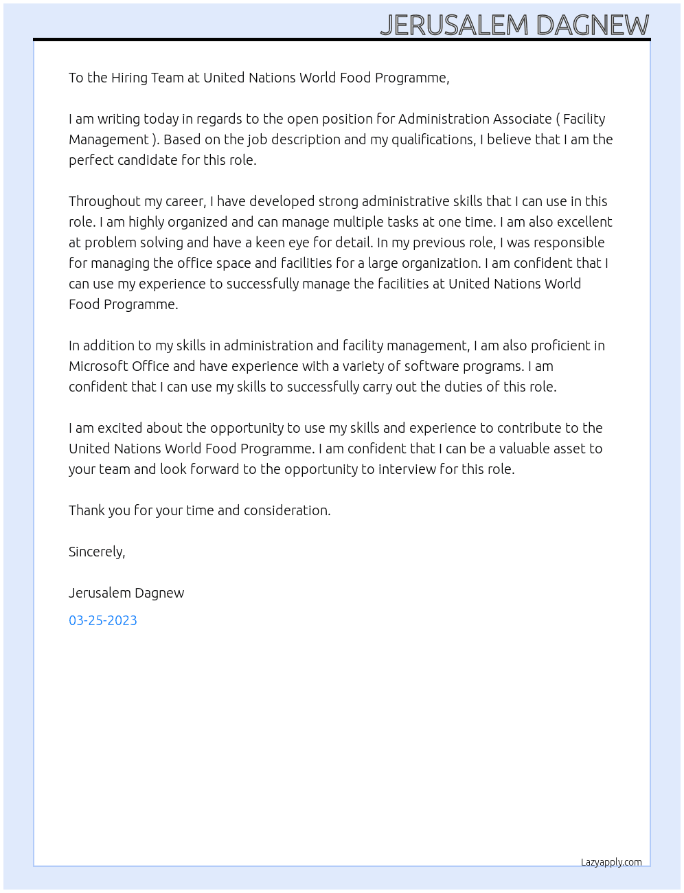 To the Hiring Team at United Nations World Food Programme,   I am writing today in regards to the open position for Administration Associate ( Facility Management ). Based on the job description and my qualifications, I believe that I am the perfect candidate for this role.   Throughout my career, I have developed strong administrative skills that I can use in this role. I am highly organized and can manage multiple tasks at one time. I am also excellent at problem solving and have a keen eye for detail. In my previous role, I was responsible for managing the office space and facilities for a large organization. I am confident that I can use my experience to successfully manage the facilities at United Nations World Food Programme.   In addition to my skills in administration and facility management, I am also proficient in Microsoft Office and have experience with a variety of software programs. I am confident that I can use my skills to successfully carry out the duties of this role.   I am excited about the opportunity to use my skills and experience to contribute to the United Nations World Food Programme. I am confident that I can be a valuable asset to your team and look forward to the opportunity to interview for this role.   Thank you for your time and consideration.   Sincerely,   Jerusalem At Capital Financial Excellence Center Share Company Cover Letter