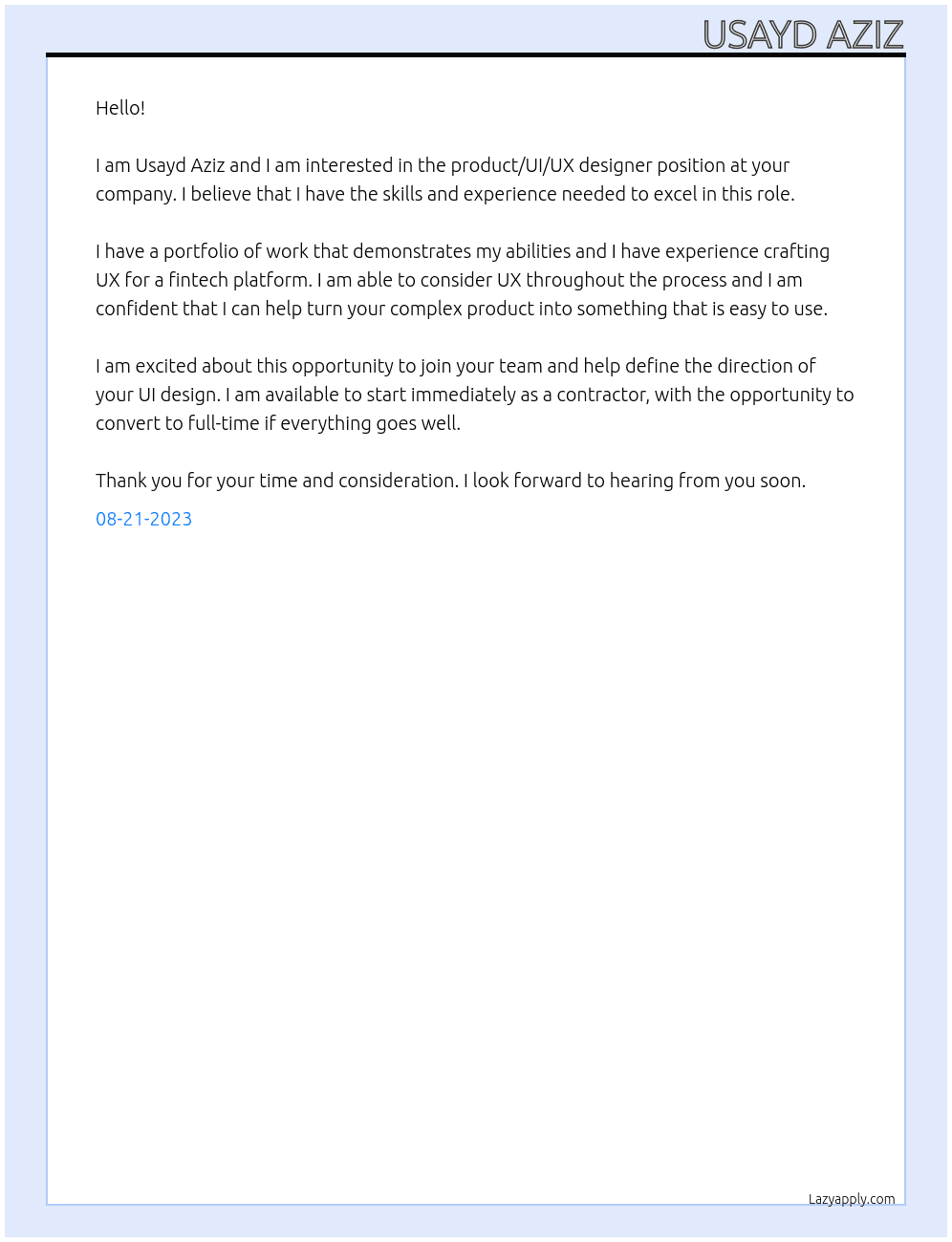 We're looking for a product/UI/UX designer to help us design the UX & UI for our CRM software.  We're a venture-funded tech startup currently rebuilding our MVP into a V1.  You'd be the first UX-focused digital product designer to join our team to define the direction of our UI design. We are currently recruiting for a contractor, with opportunity to convert to full time.  You should have a portfolio of work demonstrating your abilities and should ideally have experience crafting UX for a fintech platform or similar.  It's vital that you're able to consider UX throughout the process and help us decide how to turn our complex product into something intuitive to use. At Usayd Aziz Cover Letter