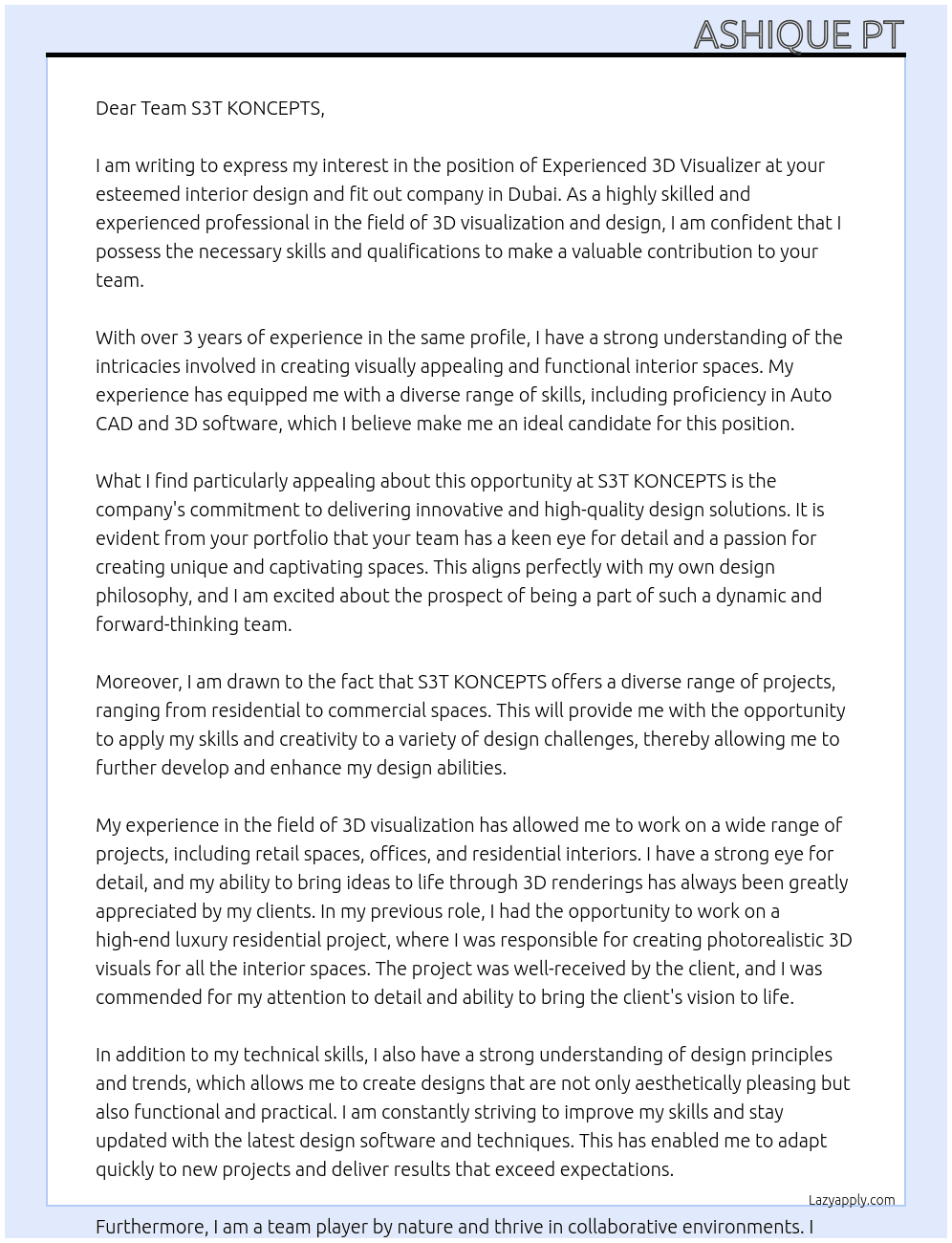 An Interior Design and Fit out company in Dubai is looking for an Experienced 3D Visualizer to strengthen its team.  Ideal candidate should have at least 3-5 years of experience in the same profile.  Should be well versed with Auto CAD & 3D softwares. At S3T KONCEPTS Cover Letter