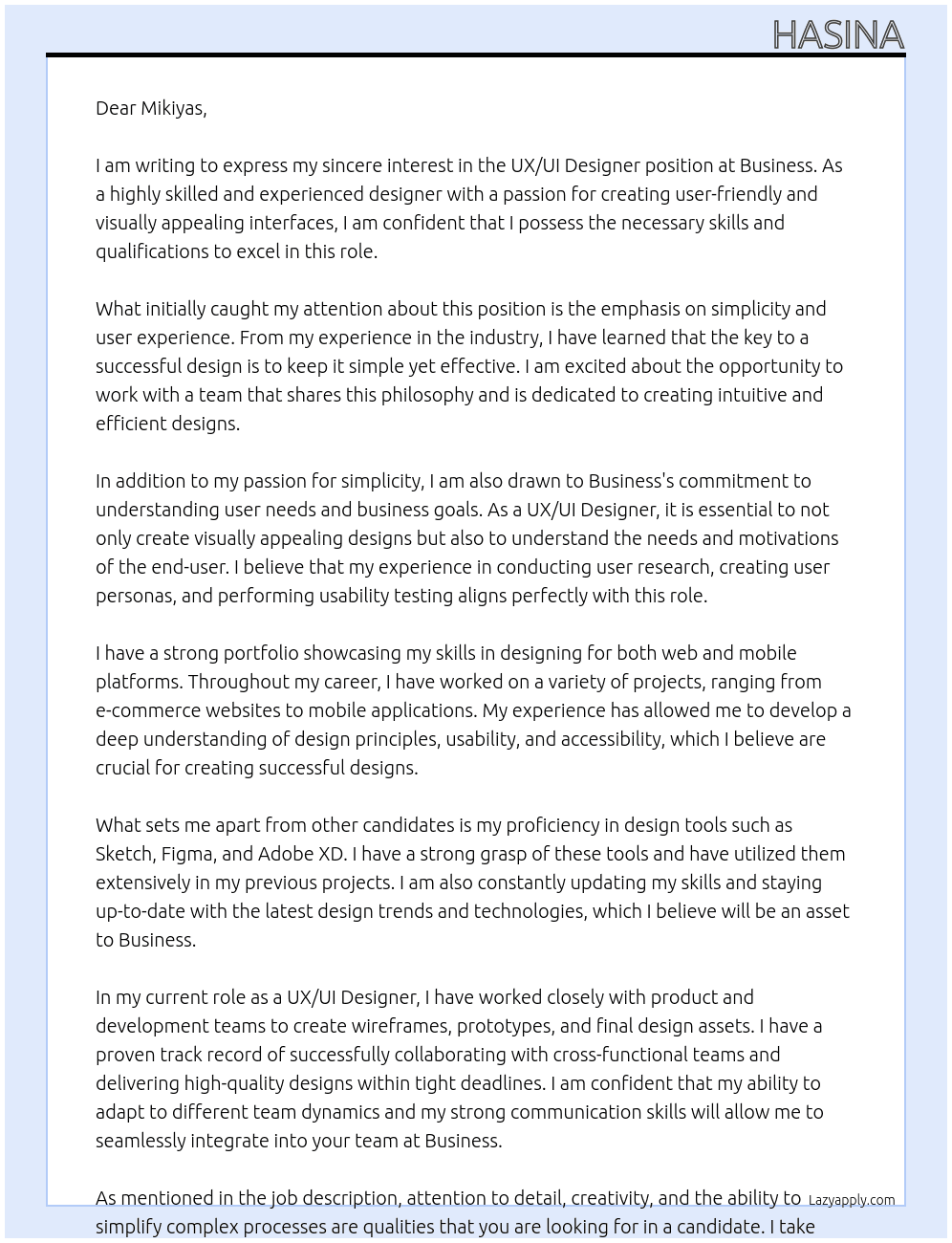 We are seeking a talented UX/UI Designer to help us create simple, user-friendly, and visually appealing interfaces for our business. As a UX/UI Designer, you will be responsible for understanding user needs and business goals to design intuitive and effective user experiences. The ideal candidate will have experience in designing for both web and mobile platforms, a strong portfolio showcasing their skills, and proficiency in design tools such as Sketch, Figma, or Adobe XD.  In this role, you will work closely with our product and development teams to create wireframes, prototypes, and final design assets. You should have a strong understanding of design principles, usability, and accessibility. Your responsibilities will include conducting user research, creating user personas, and performing usability testing to ensure our designs meet user needs. Attention to detail, creativity, and the ability to simplify complex processes are key qualities we are looking for.  If you are passionate about creating clean and efficient designs that enhance user experience and drive business success, we would At business Cover Letter