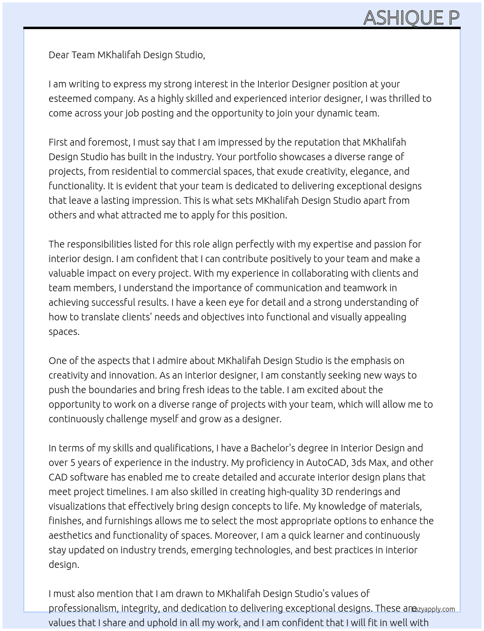 We are seeking a talented Interior Designer to join our dynamic team. As an integral part of our design team, you will have the opportunity to work on a diverse range of projects, from residential to commercial spaces, and leave your mark on each one.  Responsibilities  Collaborate with clients and team members to understand project requirements and objectives.  Develop conceptual designs, mood boards, and presentations to effectively communicate design ideas.  Create detailed interior design plans using AutoCAD, 3ds Max, or other CAD software, ensuring accuracy and adherence to project timelines.  Generate high-quality 3D renderings and visualizations to bring design concepts to life.  Select appropriate materials, finishes, and furnishings to enhance the aesthetic appeal and functionality of spaces.  Stay updated on industry trends, emerging technologies, and best practices in interior design. At MKhalifah Design Studio Cover Letter