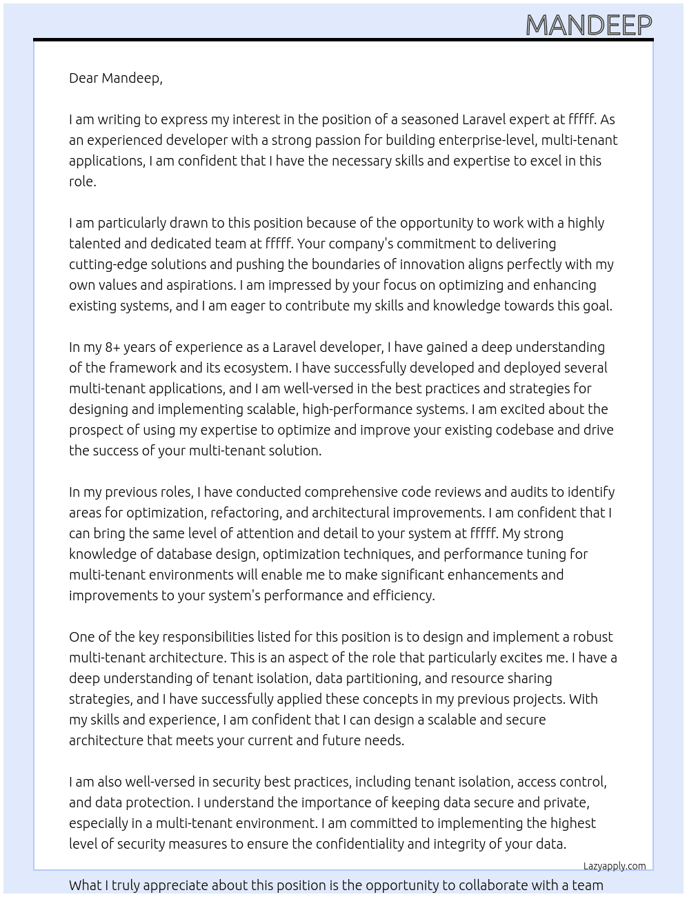 We're looking for a seasoned Laravel expert with a proven track record in developing enterprise-level, multi-tenant applications. Our existing system is in need of optimization, scalability improvements, and architectural enhancements to follow best practices for multi-tenant solutions.  The ideal candidate should have extensive experience with Laravel, a deep understanding of multi-tenancy concepts, and the ability to design and implement scalable, high-performance systems. You'll be responsible for reviewing and improving our current codebase, identifying bottlenecks, and implementing efficient solutions to handle multiple tenants seamlessly.  Key Responsibilities: - Conduct a comprehensive code review and audit of our existing Laravel application, identifying areas for optimization, refactoring, and architectural improvements. - Design and implement a robust multi-tenant architecture that ensures data isolation, resource sharing, and scalability across multiple tenants. - Optimize database structures, queries, and caching mechanisms to enhance performance and ensure efficient data retrieval and storage for multi-tenant scenarios. - Implement proper tenant isolation and access control mechanisms, ensuring data security and privacy across different tenants. - Develop reusable and modular components that can be easily extended or customized for different tenant requirements. - Collaborate with the team to establish coding standards, best practices, and development workflows aligned with Laravel and multi-tenant application development. - Continuously monitor and optimize the application's performance, identifying and resolving potential bottlenecks or issues proactively. - Stay up-to-date with the latest Laravel releases, multi-tenancy patterns, and industry best practices, and integrate them into our codebase as appropriate.  Requirements: - Expert-level proficiency in Laravel and its ecosystem (e.g., Eloquent ORM, queues, events, caching, etc.) - Extensive experience in designing and developing multi-tenant applications, with a deep understanding of tenant isolation, data partitioning, and resource sharing strategies. - Strong knowledge of database design, optimization techniques, and performance tuning for multi-tenant environments. - Familiarity with scalability principles, load balancing, and horizontal scaling strategies for web applications. - Solid understanding of security best practices, including tenant isolation, access control, and data protection. - Experience with version control systems (e.g., Git), continuous integration/continuous deployment (CI/CD) pipelines, and automated testing. - Strong problem-solving and analytical skills, with the ability to identify and resolve complex technical challenges. - Excellent communication and collaboration skills, with the ability to work effectively in a team environment.  If you have a deep understanding of Laravel, multi-tenancy concepts, and a passion for building scalable, high-performance applications, we want to hear from you. This is an opportunity to take ownership of a critical project and leave your mark on our codebase by implementing best practices and optimizing our system for long-term success. At fffff Cover Letter