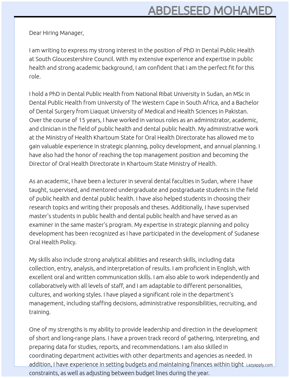 PhD in Dental Public Health from National Ribat University in Sudan, MSc in Dental Public Health from University of The Western Cape in South Africa and Bachelor of Dental Surgery from Liaquat University of Medical and Health Sciences in Pakistan. Over 15 years of experience in the field of public health and dental public health as administrator, academic and clinical. Administrative work at the Ministry of Health Khartoum State for Oral Health Directorate in various positions as shown in my resume till I reach top management position and became Director of Oral Health Directorate in Khartoum State Ministry of Health.Academic experience as lecturer in several dental faculties in Sudan teaching, supervising and mentoring undergraduate and post graduate students in the field of public health and dental public health and helping them in choosing their research title and writing their proposals and thesis. Supervising master students in public health and dental public health as well as examiner in the same master program. Expert in strategic planning and preparation of annual plans and strategies and policies regarding health systems. Participated in development of Sudanese Oral Health Policy.Very strong analytical skills and research skills, data collection, entry, analysis and interpretation of results and dissemination.•	I have excellent oral and written communication skills. •	I Ability to work independently and collaboratively with all levels of staff and range of personalities, culture, and working styles•	Playing a significant role in the Department’s management, including staffing decisions, administrative responsibilities, recruiting, training, etcProvides leadership and direction in the development of short and long range plans; gathers, interprets, and prepares data for studies, reports and recommendations; coordinates department activities with other departments•	Setting budgets and maintaining finances within tight constraints•	Adjustment between budget lines during the year, artments and agencies as needed.,  participated in development of several oral health care programmes which are all evidence - based including, School Oral Health Care Program for Basic School Children in Khartoum State, Early Detection, Control and Prevention of Oral Cancer in Khartoum State.and Oral Health Care Program for Pregnant Women attending Public Dental Clinics and Public Centers and Hospitals  in Khartoum State which was one of my MSc research recommendations. Quality assurance. •Time management, Collaboration, partnership, multisrctoral, integration and negotiation, •	Good command over report writing in English, 	Provides in-service training to non-provider staff in the area of quality improvement•	Extrapolating data for quality assurance and monitoring purposes;  At South Gloucestershire Council Cover Letter