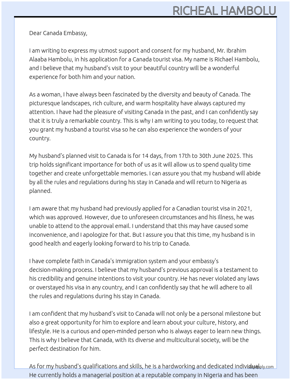 My name is Richael Hambolu, I am the wife to mr. IBRAHIM ALAABA HAMBOLU. he has come to your office to apply for a canada tourist visa to enable him visit your country for 14 days by june 2025 from 17th to 30th june 2025. i write this letter to declare my total consent and support for his visit to your country. his previous application in 2021 was approved, but he could not attend to the approval email because he was sick back then in 2021. kindly grant him the tourist visa and i assure you that he will return back to nigeria as planned. At consent letter Cover Letter