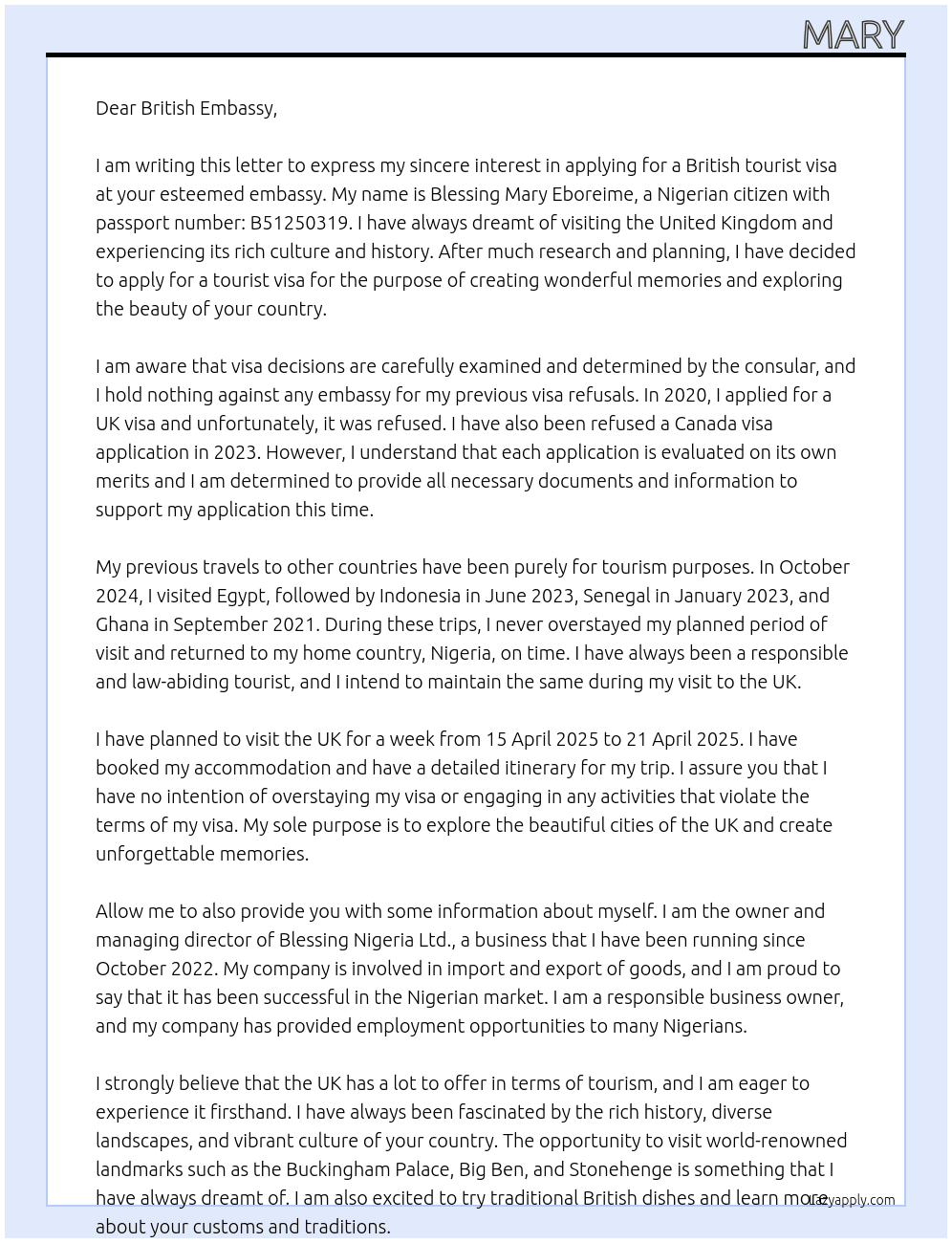 my name is Blessing Mary Eboreime, i am a nigerian with passport number: B51250319, the purpose of my letter is to apply for a british tourist visa at your embassy, for the purpose of transparency, I have applied for the Uk visa in 2020 and I was refused, I have also been refused a canada visa application in 2023. I know that visa decisions are well examined and determined by the consular and i hold nothing against any embassy. I just want to state that my sole purpose of applying for the visa is to visit as a tourist and create wonderful memories. i have visited Egypt in October 2024, Indonesia in June 2023, Senegal in January 2023, and Ghana in September 2021. I visited all this countries as a tourist and I never overstayed my planned period of visit. I plan to visit UK for a week from 15 April 2025 to 21 April 2025 and I will return back to my country, Nigeria. I own a business in my home country, I am the owner and managing director of Blessing Nigeria Ltd. I have been running my business since October 2022. At tourist visa Cover Letter
