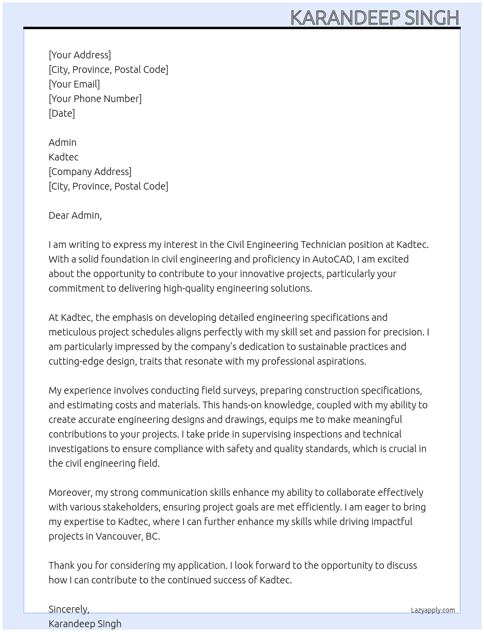 Assist in developing engineering specifications and drawings Participate in field surveys, inspections or technical investigations Prepare construction specifications, costs and material estimates Prepare engineering designs and drawings Prepare project schedules Supervise or conduct field surveys, inspections, technical investigations and testing of construction materials At Kadtec Cover Letter