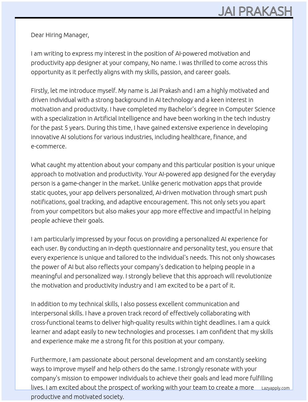 Cover letter for ai-powered motivation and productivity app designed for the everyday person looking to stay on track with their goals. unlike generic motivation apps that provide static quotes, this app delivers personalized, ai-driven motivation through smart push notifications, goal tracking, and adaptive encouragement. with an intuitive, distraction-free interface, it acts as a real-time personal motivation coach.  we will achieve this new personalized ai experience by providing an in-depth questionnaire and personality test when users download the app, ensuring that each experience is unique to the individual. this allows ai to tailor motivation styles, goal reminders, and push notifications specifically to the user’s needs.  unlike other productivity/motivation apps, this will include:  ✅ uses ai to personalize messages based on the user’s goals & mood.  ✅ sends real-time, adaptive push notifications at strategic moments.  ✅ includes goal tracking and accountability features.  ✅ provides coaching and encourages productivity throughout the day, keeping users engaged.  ✅ offers a clean, distraction-free ui, focusing on real motivation and tasks, not just quotes.  ✅ interactive ai chat feature – users can respond to ai notifications and interact with their personal ai coach, confirming completed tasks or asking for extra encouragement. - LazyApply