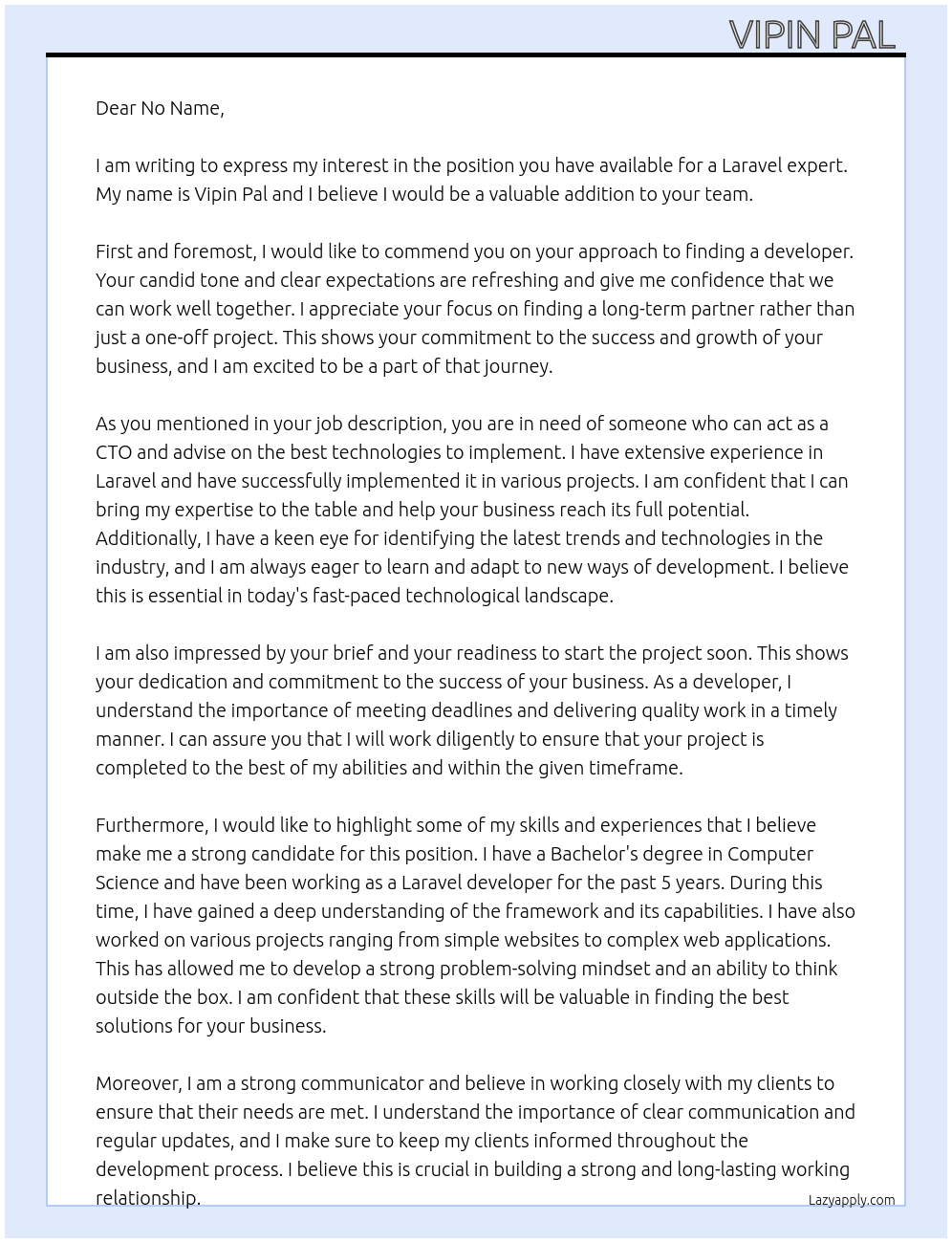 Cover letter for i already have a website running, and need to improve on it.  i am looking for a developer who is an expert on laravel and can work closely together over the months/ years to come. i may have work on going or it may be a one off.  the developer should act as a cto recognising and advising on what technologies to implement and best ways to move forward.  i already have a brief and ready to go soon.  ideally price should be reasonable, and work should be quick.  let me know if you are comfortable with the above criteria and would like to discuss further. - LazyApply