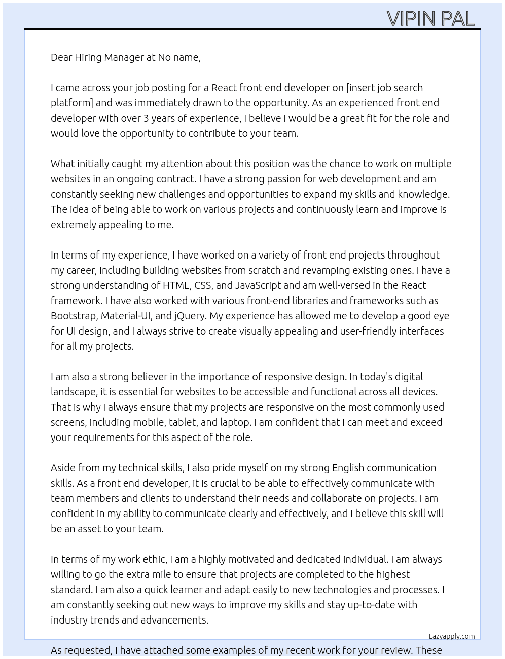 Cover letter for need a react front end developer to build a website. the site needs to be responsive on mobile, tablet and laptop.  we are looking for an on-going contract to continue work on multiple other sites after this one is finished.  requirements  - over 3 years experience building front end projects - must have strong english - must have a good eye for ui design and css skills - screens must be responsive on most used screens  please show examples of recent work you have done. - LazyApply