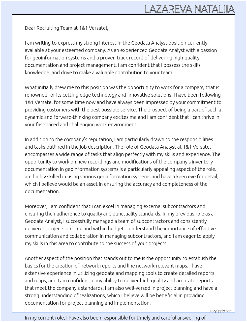 Geodata Analyst New recording or modification of the company's inventory documentation in geoinformation systems Updating the geographical content of the documentation systems Documenting new or changed routes, cables and sleeves in the documentation systems provided for this purpose Management of external sembcontractors with regard to Quality and punctuality Provision of documentation for project planning and realizations Establishing the basics for the creation of network reports as well as for the creation of line network-relevant maps and overviews Timely and careful answering of incoming management information, in accordance with applicable regulations Use of the available documentation tools to ensure a high quality of information and to ensure the archiving and findability of construction requests and management information At 1&1 Versatel Cover Letter