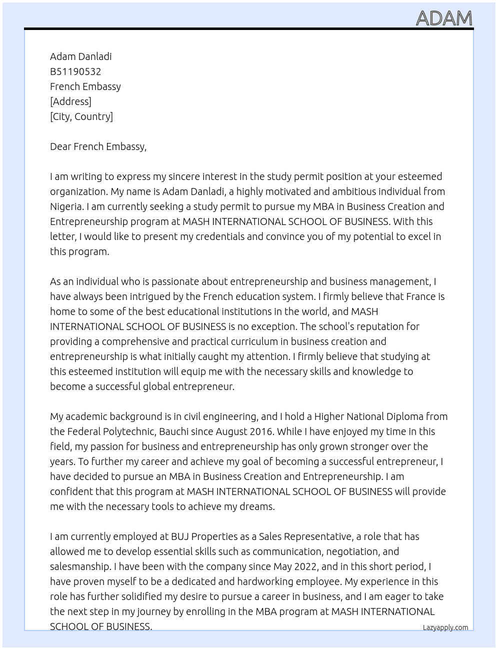my name is Adam Danladi, i am a nigerian and my passport number is B51190532, the purpose of my letter is to apply for a study permit to enable me pursue my MBA in Business Creation and Entrepreneurship program at MASH INTERNATIONAL SCHOOL OF BUSINESS. I will commence my studies on 17 March 2025 and i will complete the course on 23 February 2027. my MASH INTERNATIONAL SCHOOL OF BUSINESS  Student No.: FEV25-261138. i presently hold my Higher National Diploma in civil engineering from the federal polytechnic, bauchi since august 2016, and i currently work with BUJ Properties as a Sales Representative since May 2022. My desire to excel and be amongst the top global Entrepreneur has driven me to pursue this programm at mash international school of business as i see the school as one of the best in the world. i also know that the french educational system is top notch and can never be taken for granted at any time.  At study permit Cover Letter