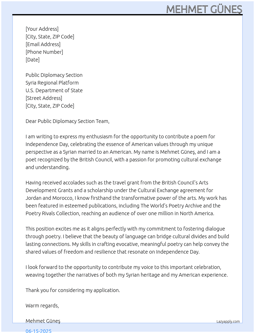 Cover letter for a poem for independence day, in the united states for the 4th of july form a syrian who is married to an american. i am mehmet güneş a poet recognized by the british council in december 2011 and awarded a travel grant for artists under the british council’s arts development grants. i was nominated and awarded a scholarship for jordan and morocco under the cultural exchange agreement.  my poetry has been published in the world’s poetry archive june 2011, poetry rivals collection 2011- words everlasting in the united kingdom. a poem read by 1 million people in north america. - LazyApply