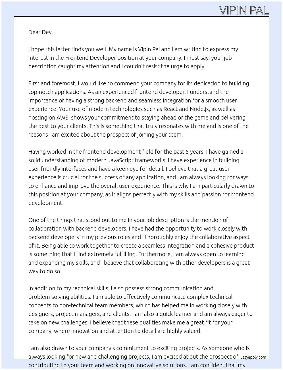 Cover letter for we are seeking an experienced frontend developer to join our team to enhance our react application, which is supported by a node.js backend hosted on aws. the ideal candidate will have a solid understanding of modern javascript frameworks and a passion for building user-friendly interfaces. you will collaborate closely with our backend developers to ensure seamless integration and a smooth user experience. if you are innovative, detail-oriented, and ready to contribute to exciting projects, we want to hear from you! - LazyApply