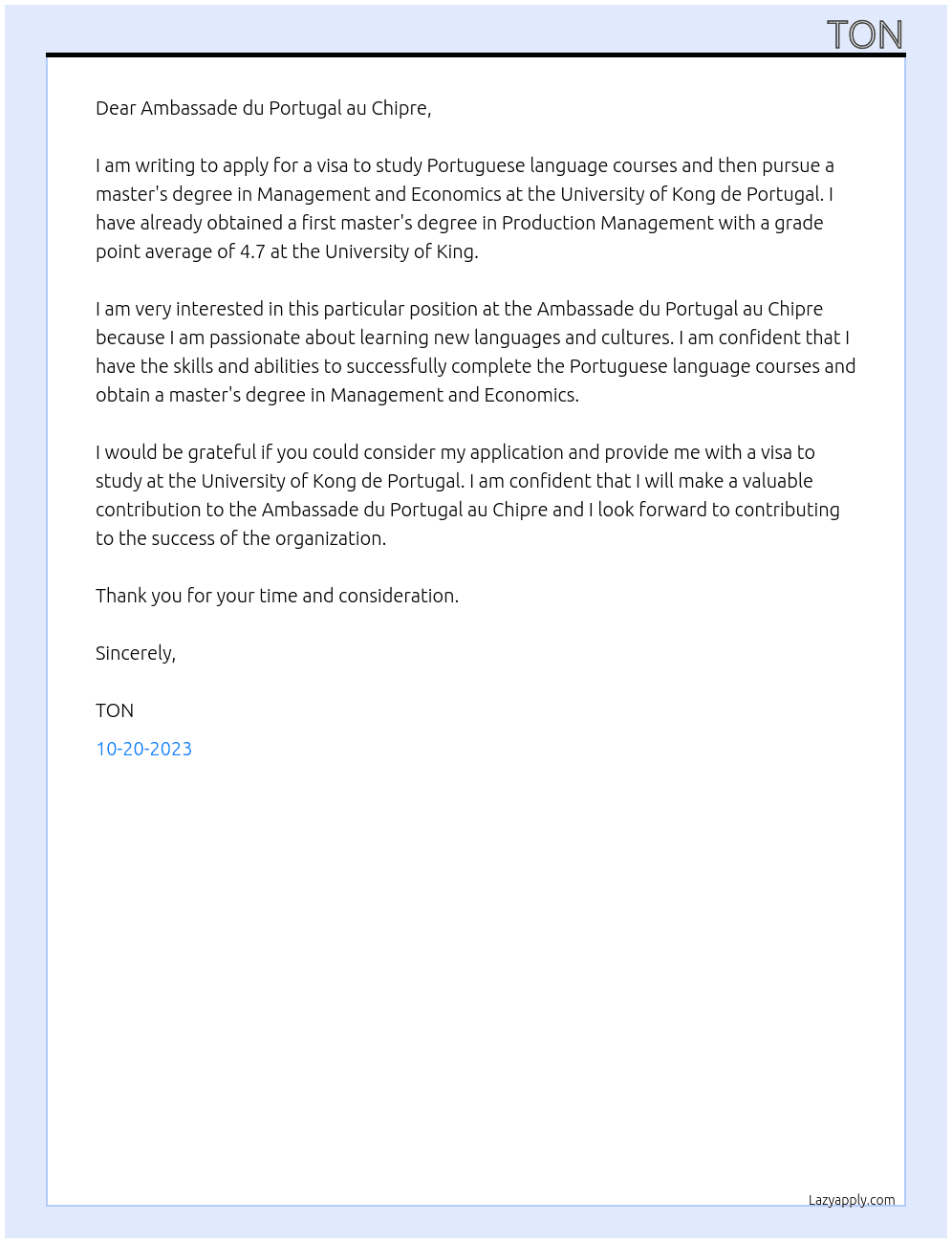 lettre a l'amb demande le visa pour aller faire cours de langue portugaise ensuite faire un master en gestion et economie  a l'universite Kong de au portugal ayant deja obtenue un premier mster en gestion de la production sur le theme ( moyen d'amelioration de la competitivite technologique des entreprise avec une moyene generale de 4.7 a l'universite King At Ambassade du portugal au chipre Cover Letter