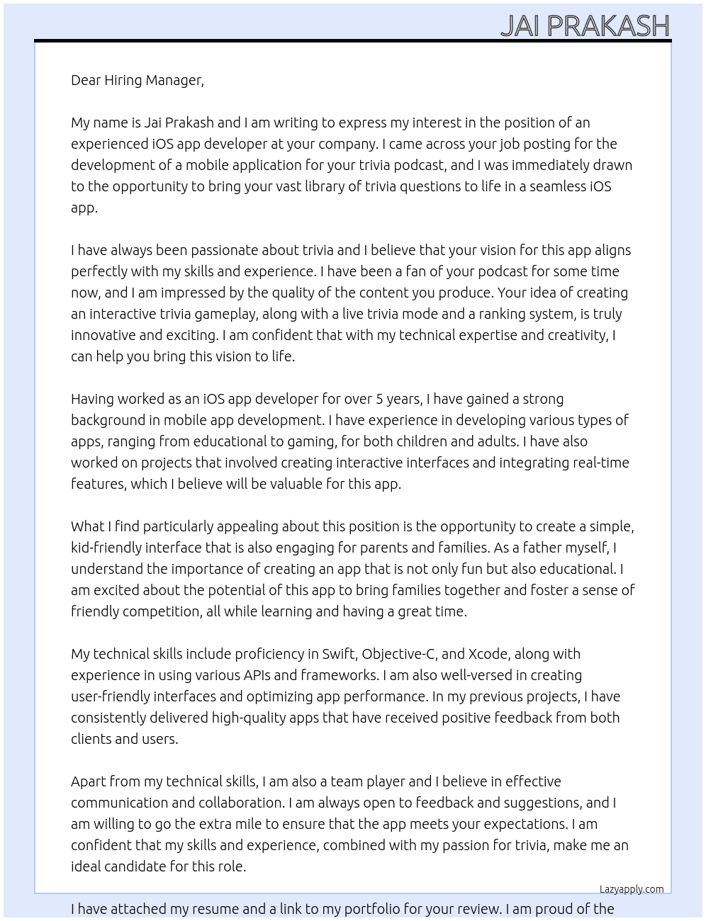 Cover letter for we are seeking an experienced ios app developer to create a mobile application for our trivia podcast.  we already have a large library of trivia questions ready to go, and we need an expert developer to help bring this content to life in a seamless ios app. the key features we are envisioning include:  interactive trivia gameplay: users should be able to play through various trivia rounds with questions from our podcast in a fun and engaging format.  live trivia mode: ideally, the app will allow users to participate in live trivia games, where they can compete against others who are also in the app at the same time.  ranking system: a leaderboard or scoreboard to track player rankings, showcasing the top trivia players and fostering a sense of friendly competition.  simple, kid-friendly interface: the app needs to be intuitive and accessible for children, while still offering an engaging experience for parents and families.  we want this app to be fun, educational, and easy to use, with the potential to grow into a community of trivia enthusiasts who enjoy challenging themselves and others.  ideal candidates should have a strong background in mobile app development. this project requires creativity and technical skills to ensure a seamless user experience. if you are passionate about trivia and have a portfolio showcasing your previous work, we would love to hear from you! - LazyApply