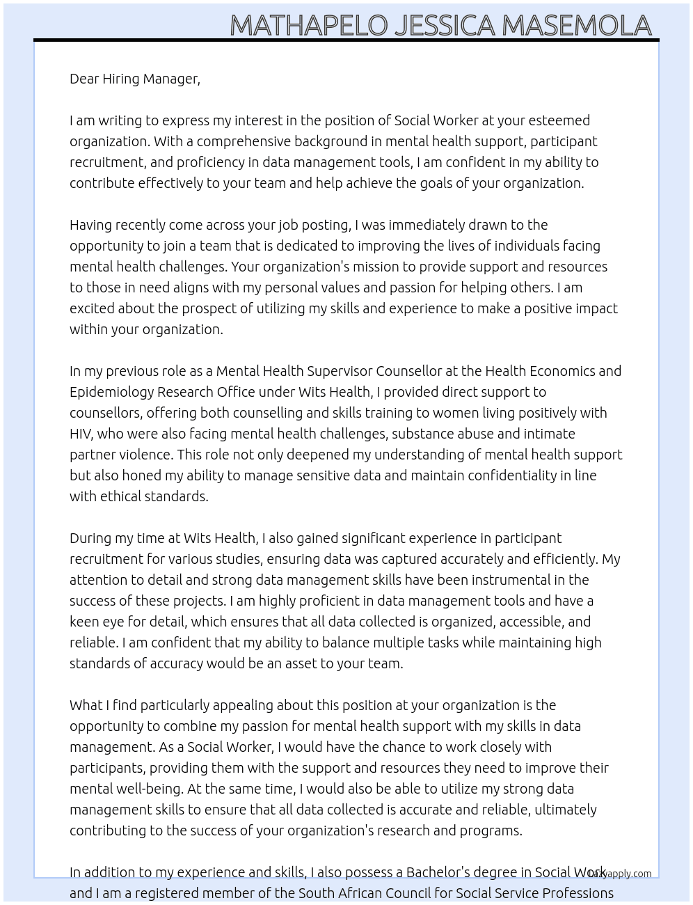SOCIAL WORKER  At With a comprehensive background in mental health support,participant recruitment, and proficiency in data management tools, I am confident in my ability to contribute effectively to your team and help achieve the goals of your organization.  In my previous role as a Mental Health Supervisor Counsellor at the Health Economics and Epidemiology Research Office under Wits Health,  provided direct support to counsellors, offering both counselling and skills training to women living positively with HIV, who were also facing mental health challenges, substance abuse and intimate partner violence. This role not only deepened my understanding of mental health support but also honed my ability to manage sensitive data and maintain confidentiality in line with ethical standards.  Additionally, I gained significant experience in participantrecruitment for various studies, ensuring data was captured accurately and efficiently. I am highly proficient in data management tools and have a keen eye for detail, which ensures that all data collected is  organised , accessible, and reliable. I am confident that my ability to balance multiple tasks while maintaining high standards of accuracy would be an asset to your team.  I am excited about the opportunity to apply my skills in a data-focused role and contribute to the continued success of your organization. I would welcome the opportunity to further discuss how my experience and qualifications align with the needs of your team. Cover Letter