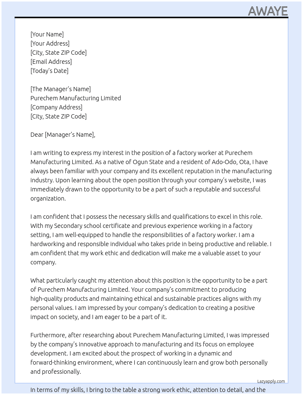  my name is Awaye Taofeek Kehinde, I am a native of Ogun State, I reside at 27 Onifade Close, Itoki Road, Ado-Odo, Ota, Ogun State, Nigeria. I want to apply for the post of a factory worker in your company Purechem Manufacturing Limited. I am a Secondary school certificate holder. I am a very hard working and resposible individual, I am very productive and reliable. At Purechem Manufacturing Limited Cover Letter