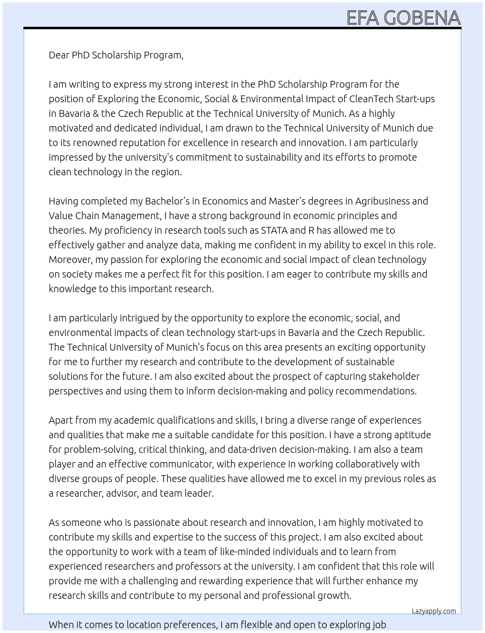 I am writing to express my strong interest in the PhD Scholarship Program for the position of Exploring the Economic, Social & Environmental Impact of CleanTech Start-ups in Bavaria & the Czech Republic at the Technical University of Munich. With my background in Economics and proficiency in research tools such as STATA and R, I am confident that I possess the necessary skills and qualifications to excel in this role. As a highly motivated and dedicated individual, I am drawn to the Technical University of Munich due to its reputation for excellence in research and innovation. I am particularly impressed by the university's commitment to sustainability and its efforts to promote clean technology in the region. This aligns perfectly with my passion for exploring the economic and social impact of clean technology on society, and I am eager to contribute my skills and knowledge to this important research. Having completed my Bachelor’s in economics and Master’s degrees in Agribusiness and Value Chain Management, I have a strong foundation in economic principles and theories. During my studies, I have also gained practical experience in conducting research, analyzing data, and presenting findings through various projects and internships. My proficiency in STATA and R has allowed me to effectively gather and analyze data, and I am confident in my ability to apply these skills in this role. Moreover, I have a keen interest in the field of clean technology and its potential to drive economic growth, create social impact, and promote environmental sustainability. I believe that the Technical University of Munich's focus on this area presents an exciting opportunity to explore the economic, social, and environmental impacts of clean technology start-ups in Bavaria and the Czech Republic. I am particularly intrigued by the prospect of capturing stakeholder perspectives and using them to inform decision-making and policy recommendations. Apart from my academic qualifications and skills, I also bring a diverse range of experiences and qualities that make me a suitable candidate for this position. I have a strong aptitude for problem-solving, critical thinking, and data-driven decision-making. I am also a team player and an effective communicator, with experience in working collaboratively with diverse groups of people. These qualities have allowed me to excel in my previous roles as a researcher, advisor, and team leader. As someone who is passionate about research and innovation, I am highly motivated to contribute my skills and expertise to the success of this project. I am also excited about the opportunity to work with a team of like-minded individuals and to learn from experienced researchers and professors at the university. I am confident that this role will provide me with a challenging and rewarding experience that will further enhance my research skills and contribute to my personal and professional growth. When it comes to location preferences, I'm pretty flexible and open to exploring job opportunities in different countries. However, if I had to pick a favorite, Germany would definitely take the top spot. During my visits to around seven German universities such as Technische Hochschule Ingolstadt, Weihenstephan-Triesdorf University of Applied Sciences, Munich University of Applied Sciences, osnabrück university of applied sciences and others, I was truly impressed by the way they are tailored to meet the demands of the 21st-century industry. The expertise and passion of the professors for imparting knowledge were truly invigorating. It's amazing to see how their energy and dedication create an inspiring educational environment. I am drawn to the country's strong economy, rich culture, and world-class education system. I am also particularly interested in Bavaria due to its strong focus on clean technology and sustainable development. As such, the opportunity to conduct research in this region would be a dream come true for me. I am highly enthusiastic about joining the Technical University of Munich and contributing to the success of this project. I am confident that my skills, experiences, and passion will make me a valuable addition to the team. I am available for an interview at your earliest convenience, and I am eager to discuss my qualifications and suitability for this role in more detail. Thank you for considering my application. I look forward to the opportunity to contribute my skills and knowledge to the success of this project. At Technical University of Munich Cover Letter