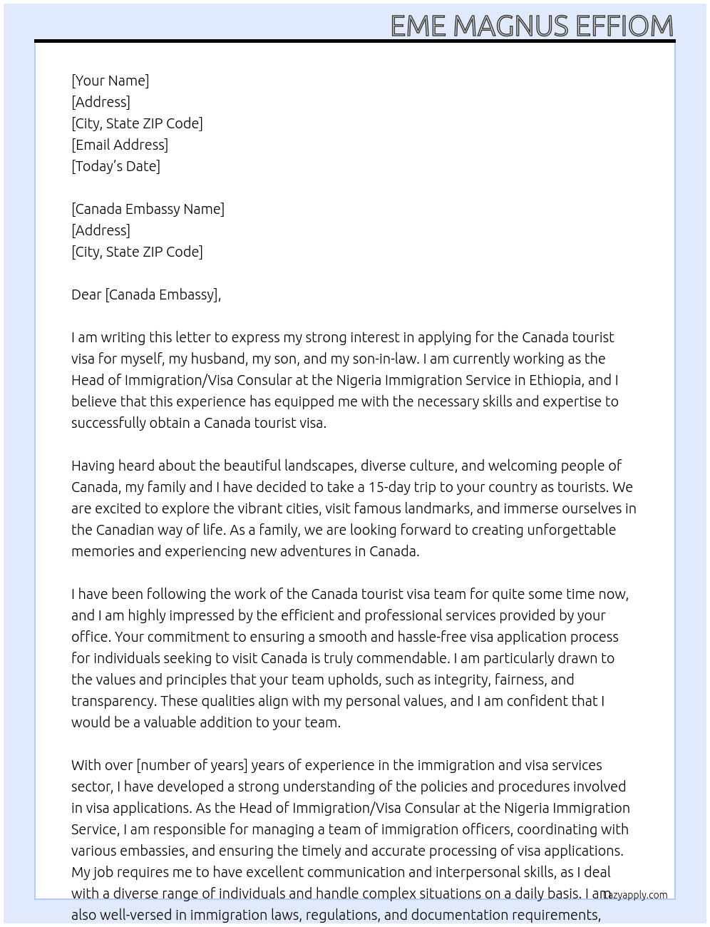  my name is EME MAGNUS EFFIOM, i work as the HEAD OF IMMIGRATION/VISA CONSULAR at NIGERIA IMMIGRATION SERVICE, Ethiopia. I am writing this letter to your office to state my intention to apply for Canada tourist visa for myself, my husband, my son and my son-inlaw. we all plan to visit canada for 15 days as tourists and we will return back to nigeria after our visit. At canada tourist visa Cover Letter